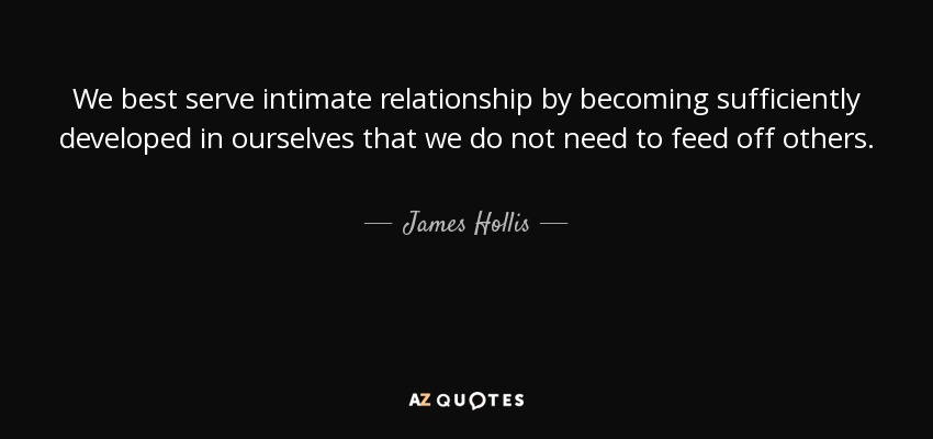 We best serve intimate relationship by becoming sufficiently developed in ourselves that we do not need to feed off others. - James Hollis