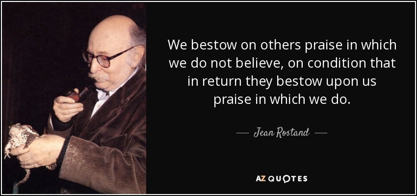 We bestow on others praise in which we do not believe, on condition that in return they bestow upon us praise in which we do. - Jean Rostand