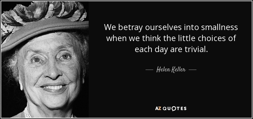 We betray ourselves into smallness when we think the little choices of each day are trivial. - Helen Keller