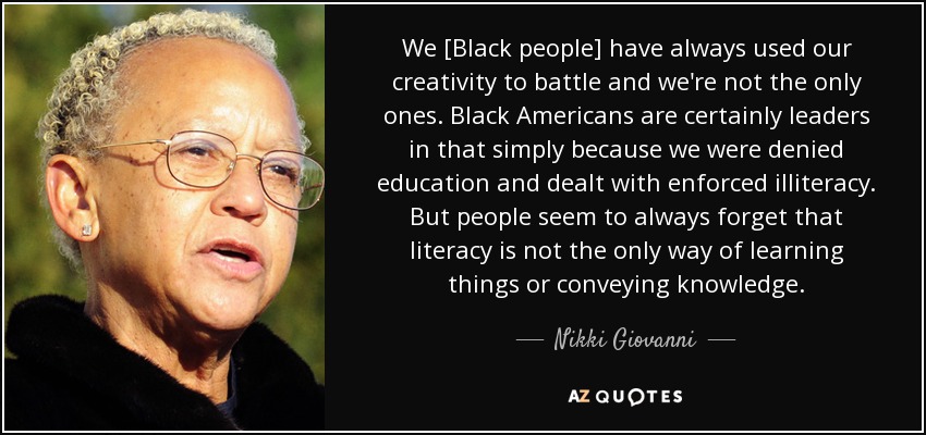 We [Black people] have always used our creativity to battle and we're not the only ones. Black Americans are certainly leaders in that simply because we were denied education and dealt with enforced illiteracy. But people seem to always forget that literacy is not the only way of learning things or conveying knowledge. - Nikki Giovanni