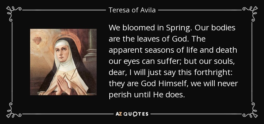 We bloomed in Spring. Our bodies are the leaves of God. The apparent seasons of life and death our eyes can suffer; but our souls, dear, I will just say this forthright: they are God Himself, we will never perish until He does. - Teresa of Avila