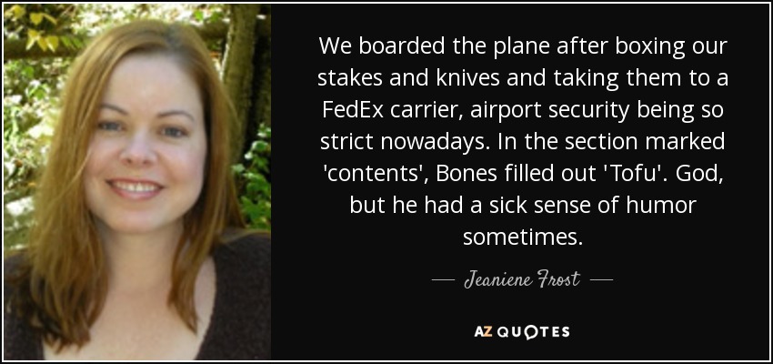 We boarded the plane after boxing our stakes and knives and taking them to a FedEx carrier, airport security being so strict nowadays. In the section marked 'contents', Bones filled out 'Tofu'. God, but he had a sick sense of humor sometimes. - Jeaniene Frost