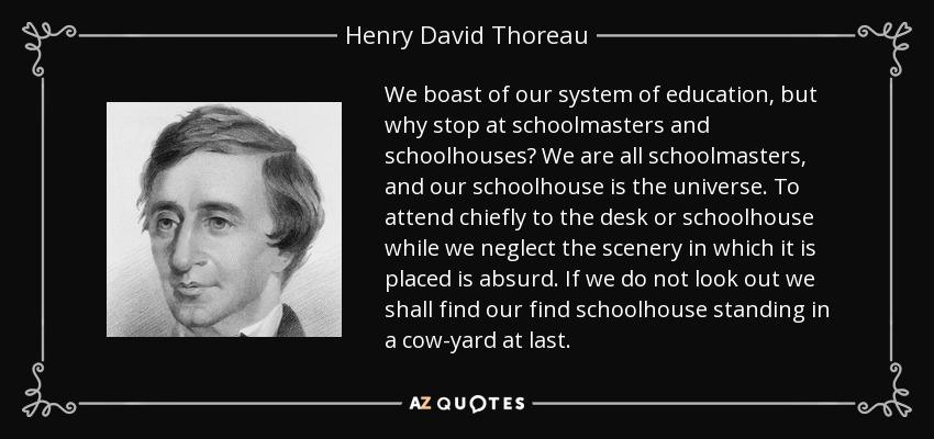 We boast of our system of education, but why stop at schoolmasters and schoolhouses? We are all schoolmasters, and our schoolhouse is the universe. To attend chiefly to the desk or schoolhouse while we neglect the scenery in which it is placed is absurd. If we do not look out we shall find our find schoolhouse standing in a cow-yard at last. - Henry David Thoreau