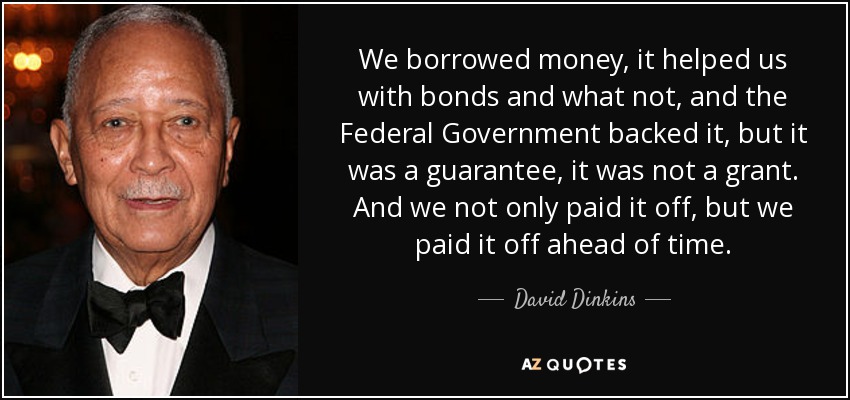 We borrowed money, it helped us with bonds and what not, and the Federal Government backed it, but it was a guarantee, it was not a grant. And we not only paid it off, but we paid it off ahead of time. - David Dinkins