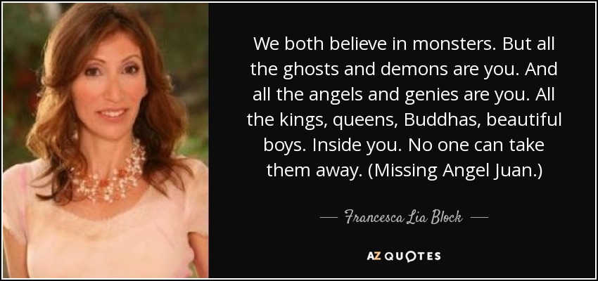 We both believe in monsters. But all the ghosts and demons are you. And all the angels and genies are you. All the kings, queens, Buddhas, beautiful boys. Inside you. No one can take them away. (Missing Angel Juan.) - Francesca Lia Block