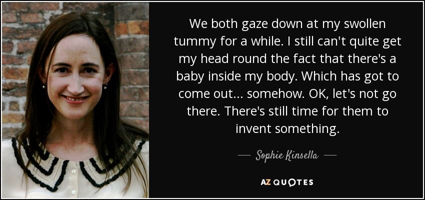 We both gaze down at my swollen tummy for a while. I still can't quite get my head round the fact that there's a baby inside my body. Which has got to come out... somehow. OK, let's not go there. There's still time for them to invent something. - Sophie Kinsella