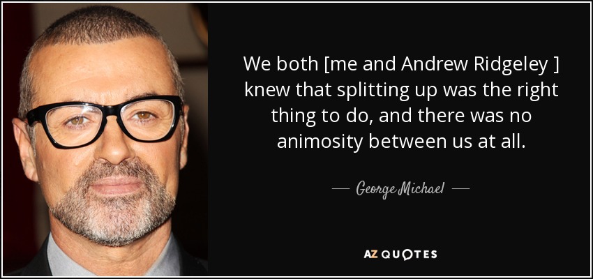 We both [me and Andrew Ridgeley ] knew that splitting up was the right thing to do, and there was no animosity between us at all. - George Michael