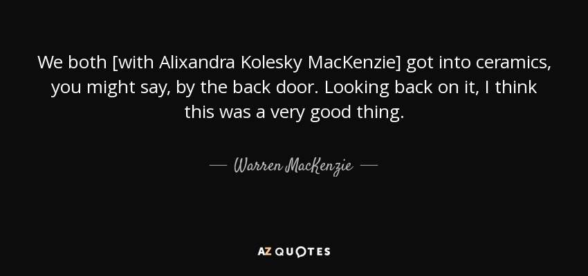 We both [with Alixandra Kolesky MacKenzie] got into ceramics, you might say, by the back door. Looking back on it, I think this was a very good thing. - Warren MacKenzie