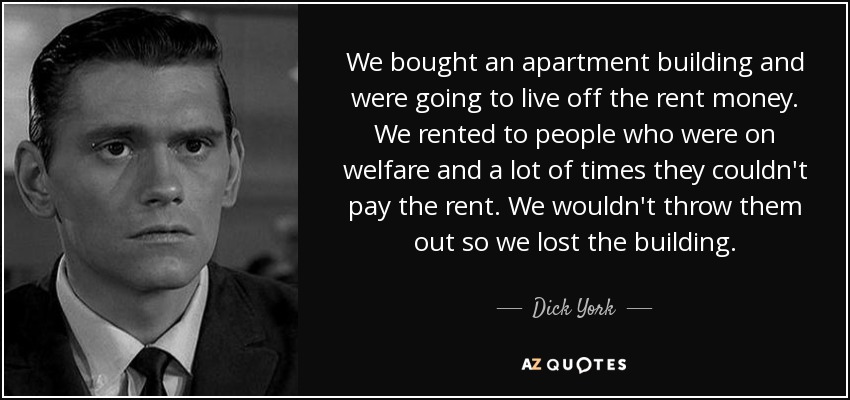 We bought an apartment building and were going to live off the rent money. We rented to people who were on welfare and a lot of times they couldn't pay the rent. We wouldn't throw them out so we lost the building. - Dick York
