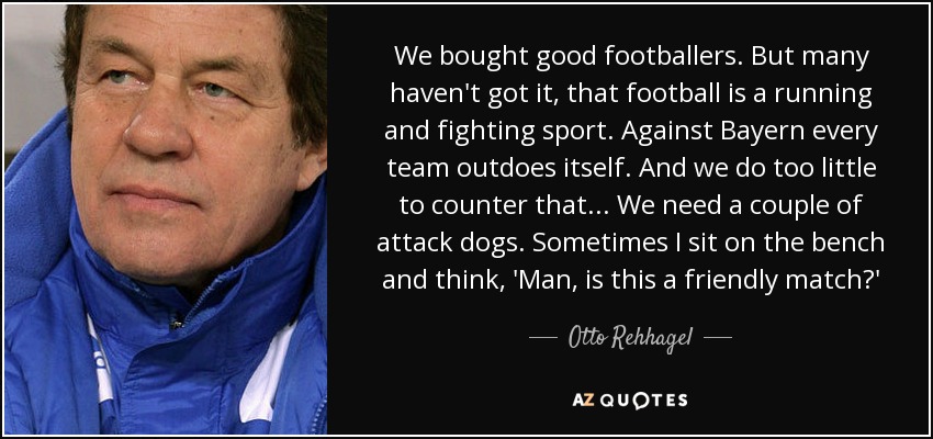We bought good footballers. But many haven't got it, that football is a running and fighting sport. Against Bayern every team outdoes itself. And we do too little to counter that... We need a couple of attack dogs. Sometimes I sit on the bench and think, 'Man, is this a friendly match?' - Otto Rehhagel