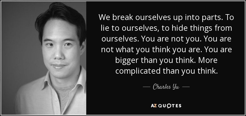 We break ourselves up into parts. To lie to ourselves, to hide things from ourselves. You are not you. You are not what you think you are. You are bigger than you think. More complicated than you think. - Charles Yu