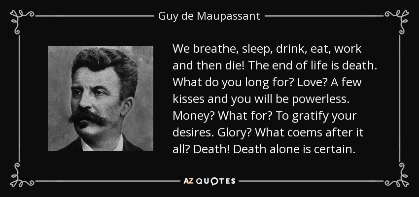 We breathe, sleep, drink, eat, work and then die! The end of life is death. What do you long for? Love? A few kisses and you will be powerless. Money? What for? To gratify your desires. Glory? What coems after it all? Death! Death alone is certain. - Guy de Maupassant