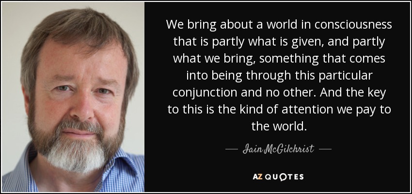 We bring about a world in consciousness that is partly what is given, and partly what we bring, something that comes into being through this particular conjunction and no other. And the key to this is the kind of attention we pay to the world. - Iain McGilchrist