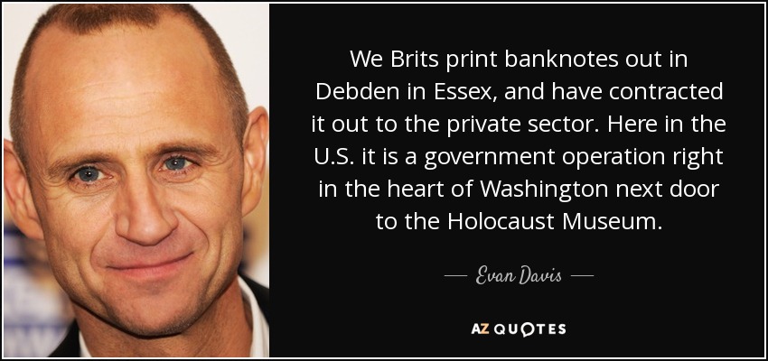 We Brits print banknotes out in Debden in Essex, and have contracted it out to the private sector. Here in the U.S. it is a government operation right in the heart of Washington next door to the Holocaust Museum. - Evan Davis