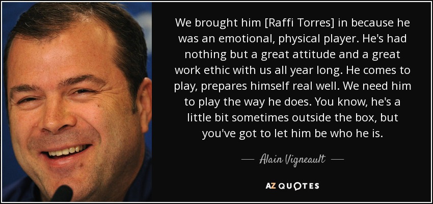 We brought him [Raffi Torres] in because he was an emotional, physical player. He's had nothing but a great attitude and a great work ethic with us all year long. He comes to play, prepares himself real well. We need him to play the way he does. You know, he's a little bit sometimes outside the box, but you've got to let him be who he is. - Alain Vigneault