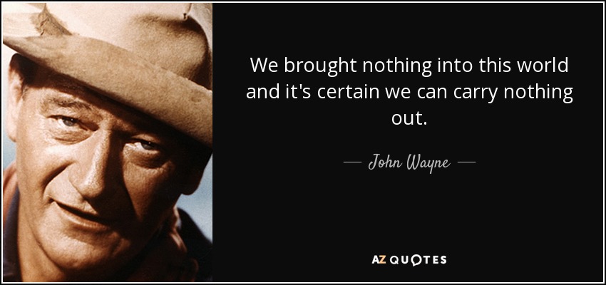 We brought nothing into this world and it's certain we can carry nothing out. - John Wayne