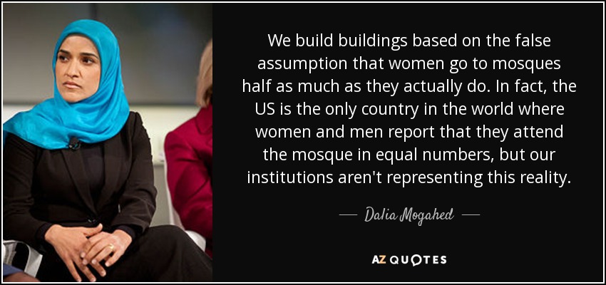We build buildings based on the false assumption that women go to mosques half as much as they actually do. In fact, the US is the only country in the world where women and men report that they attend the mosque in equal numbers, but our institutions aren't representing this reality. - Dalia Mogahed