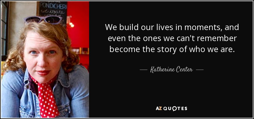 We build our lives in moments, and even the ones we can't remember become the story of who we are. - Katherine Center