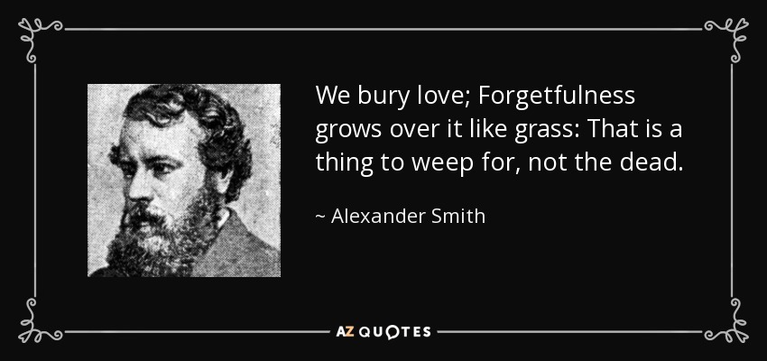 We bury love; Forgetfulness grows over it like grass: That is a thing to weep for, not the dead. - Alexander Smith