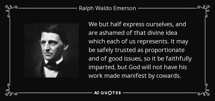We but half express ourselves, and are ashamed of that divine idea which each of us represents. It may be safely trusted as proportionate and of good issues, so it be faithfully imparted, but God will not have his work made manifest by cowards. - Ralph Waldo Emerson