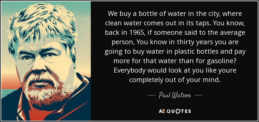 We buy a bottle of water in the city, where clean water comes out in its taps. You know, back in 1965, if someone said to the average person, You know in thirty years you are going to buy water in plastic bottles and pay more for that water than for gasoline? Everybody would look at you like youre completely out of your mind. - Paul Watson