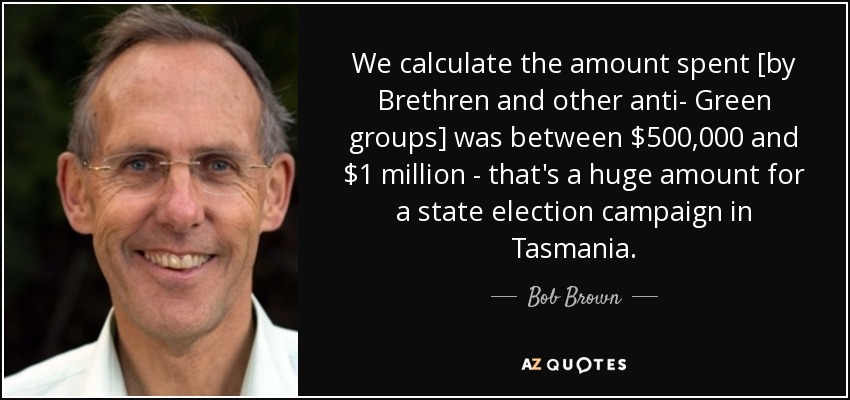 We calculate the amount spent [by Brethren and other anti- Green groups] was between $500,000 and $1 million - that's a huge amount for a state election campaign in Tasmania. - Bob Brown