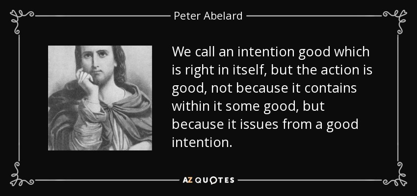 We call an intention good which is right in itself, but the action is good, not because it contains within it some good, but because it issues from a good intention. - Peter Abelard