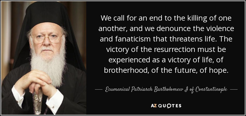 We call for an end to the killing of one another, and we denounce the violence and fanaticism that threatens life. The victory of the resurrection must be experienced as a victory of life, of brotherhood, of the future, of hope. - Ecumenical Patriarch Bartholomew I of Constantinople