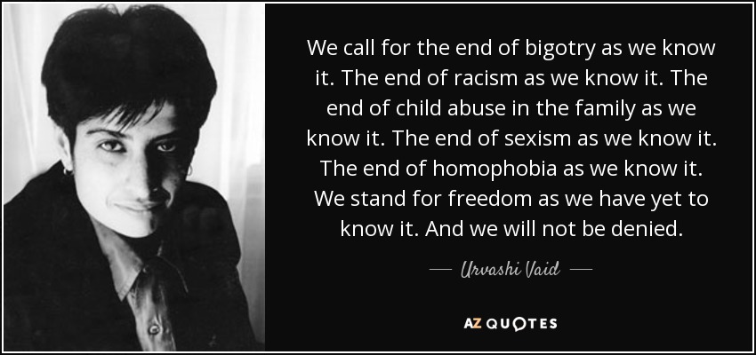We call for the end of bigotry as we know it. The end of racism as we know it. The end of child abuse in the family as we know it. The end of sexism as we know it. The end of homophobia as we know it. We stand for freedom as we have yet to know it. And we will not be denied. - Urvashi Vaid
