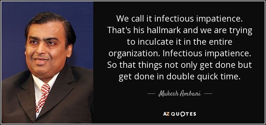 We call it infectious impatience. That's his hallmark and we are trying to inculcate it in the entire organization. Infectious impatience. So that things not only get done but get done in double quick time. - Mukesh Ambani