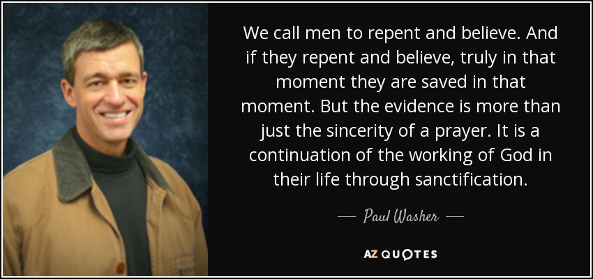 We call men to repent and believe. And if they repent and believe, truly in that moment they are saved in that moment. But the evidence is more than just the sincerity of a prayer. It is a continuation of the working of God in their life through sanctification. - Paul Washer