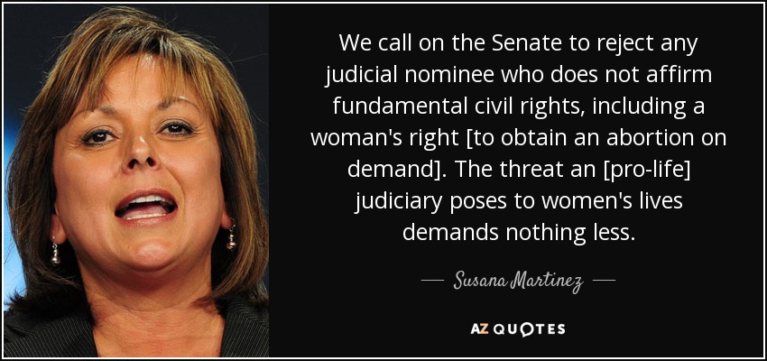 We call on the Senate to reject any judicial nominee who does not affirm fundamental civil rights, including a woman's right [to obtain an abortion on demand]. The threat an [pro-life] judiciary poses to women's lives demands nothing less. - Susana Martinez
