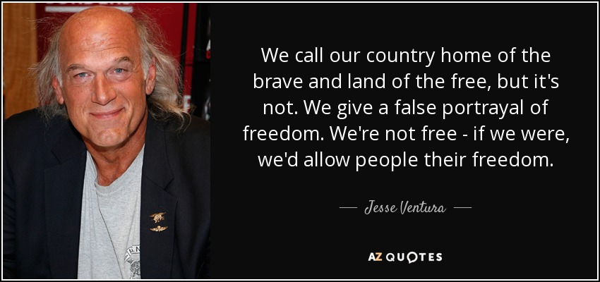 We call our country home of the brave and land of the free, but it's not. We give a false portrayal of freedom. We're not free - if we were, we'd allow people their freedom. - Jesse Ventura