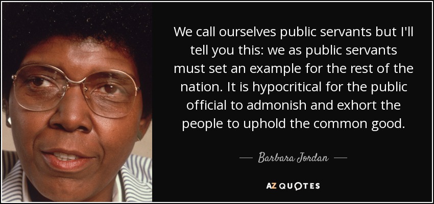 We call ourselves public servants but I'll tell you this: we as public servants must set an example for the rest of the nation. It is hypocritical for the public official to admonish and exhort the people to uphold the common good. - Barbara Jordan