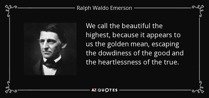 We call the beautiful the highest, because it appears to us the golden mean, escaping the dowdiness of the good and the heartlessness of the true. - Ralph Waldo Emerson