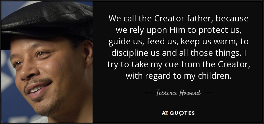 We call the Creator father, because we rely upon Him to protect us, guide us, feed us, keep us warm, to discipline us and all those things. I try to take my cue from the Creator, with regard to my children. - Terrence Howard