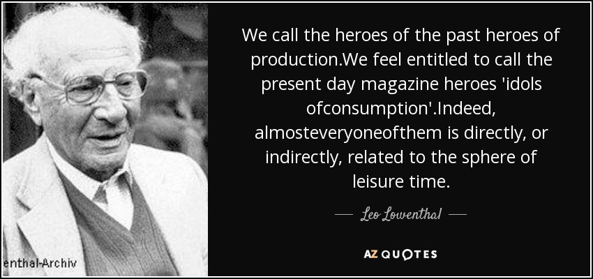 We call the heroes of the past heroes of production.We feel entitled to call the present day magazine heroes 'idols ofconsumption'.Indeed, almosteveryoneofthem is directly, or indirectly, related to the sphere of leisure time. - Leo Lowenthal