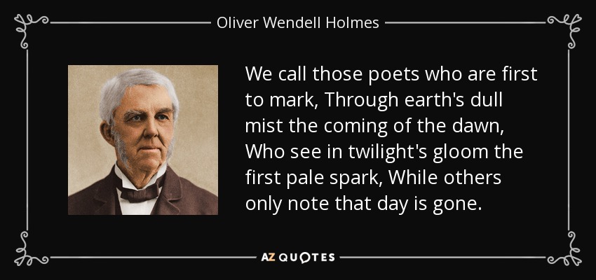 We call those poets who are first to mark, Through earth's dull mist the coming of the dawn, Who see in twilight's gloom the first pale spark, While others only note that day is gone. - Oliver Wendell Holmes Sr. 