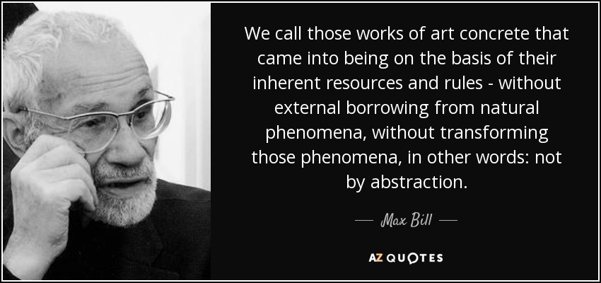 We call those works of art concrete that came into being on the basis of their inherent resources and rules - without external borrowing from natural phenomena, without transforming those phenomena, in other words: not by abstraction. - Max Bill