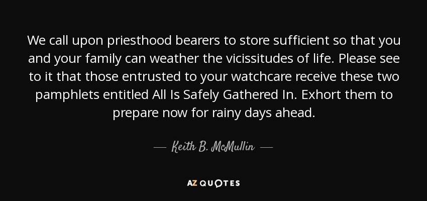 We call upon priesthood bearers to store sufficient so that you and your family can weather the vicissitudes of life. Please see to it that those entrusted to your watchcare receive these two pamphlets entitled All Is Safely Gathered In. Exhort them to prepare now for rainy days ahead. - Keith B. McMullin