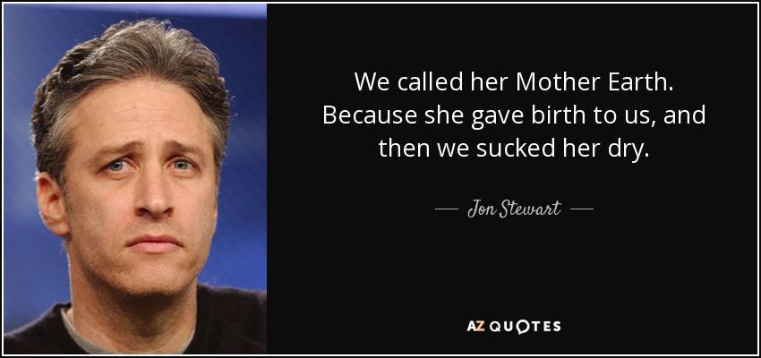 We called her Mother Earth. Because she gave birth to us, and then we sucked her dry. - Jon Stewart