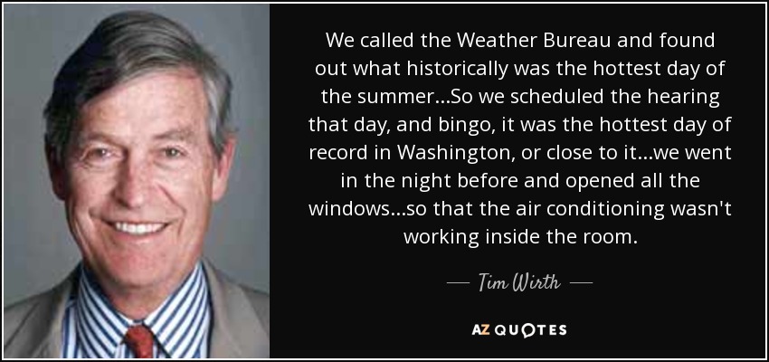 We called the Weather Bureau and found out what historically was the hottest day of the summer...So we scheduled the hearing that day, and bingo, it was the hottest day of record in Washington, or close to it...we went in the night before and opened all the windows...so that the air conditioning wasn't working inside the room. - Tim Wirth