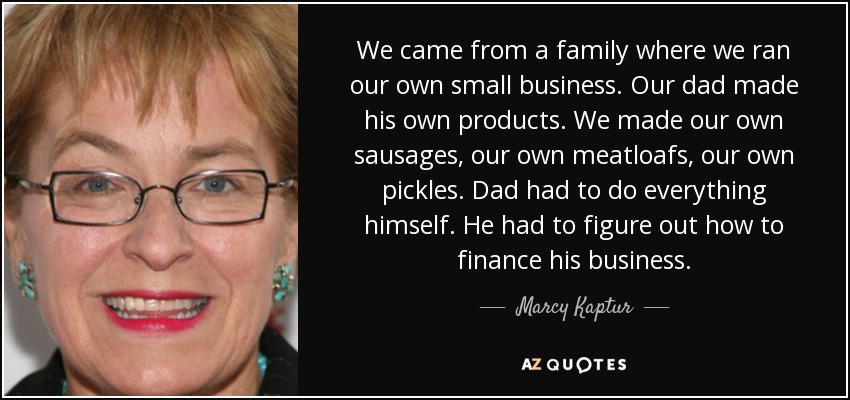 We came from a family where we ran our own small business. Our dad made his own products. We made our own sausages, our own meatloafs, our own pickles. Dad had to do everything himself. He had to figure out how to finance his business. - Marcy Kaptur