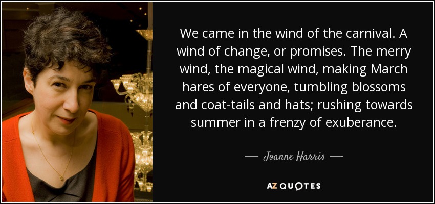 We came in the wind of the carnival. A wind of change, or promises. The merry wind, the magical wind, making March hares of everyone, tumbling blossoms and coat-tails and hats; rushing towards summer in a frenzy of exuberance. - Joanne Harris