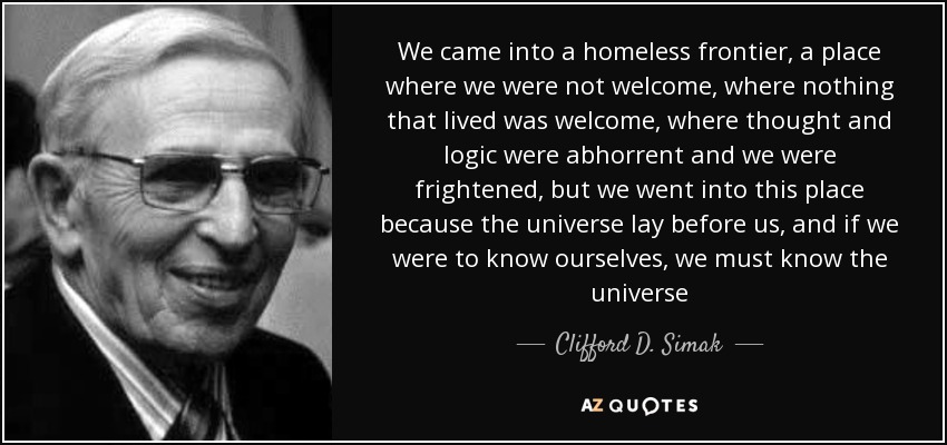 We came into a homeless frontier, a place where we were not welcome, where nothing that lived was welcome, where thought and logic were abhorrent and we were frightened, but we went into this place because the universe lay before us, and if we were to know ourselves, we must know the universe - Clifford D. Simak