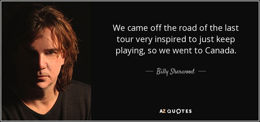 We came off the road of the last tour very inspired to just keep playing, so we went to Canada. - Billy Sherwood