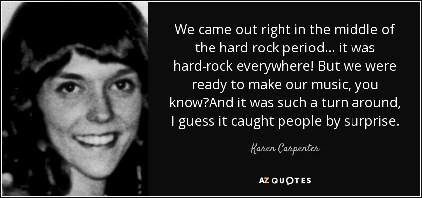 We came out right in the middle of the hard-rock period... it was hard-rock everywhere! But we were ready to make our music, you know?And it was such a turn around, I guess it caught people by surprise. - Karen Carpenter