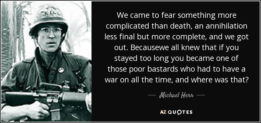 We came to fear something more complicated than death, an annihilation less final but more complete, and we got out. Becausewe all knew that if you stayed too long you became one of those poor bastards who had to have a war on all the time, and where was that? - Michael Herr
