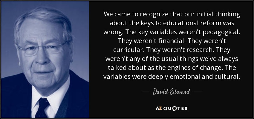 We came to recognize that our initial thinking about the keys to educational reform was wrong. The key variables weren't pedagogical. They weren't financial. They weren't curricular. They weren't research. They weren't any of the usual things we've always talked about as the engines of change. The variables were deeply emotional and cultural. - David Edward