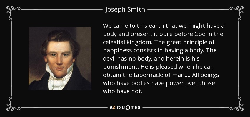 We came to this earth that we might have a body and present it pure before God in the celestial kingdom. The great principle of happiness consists in having a body. The devil has no body, and herein is his punishment. He is pleased when he can obtain the tabernacle of man. . . . All beings who have bodies have power over those who have not. - Joseph Smith, Jr.